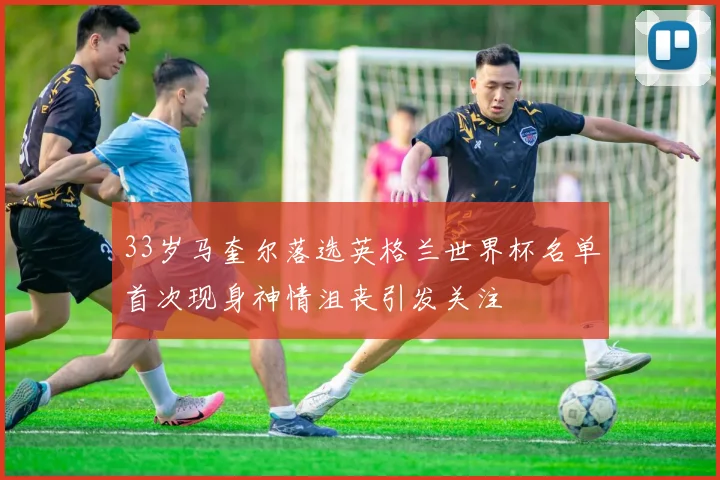 33岁马奎尔落选英格兰世界杯名单首次现身神情沮丧引发关注