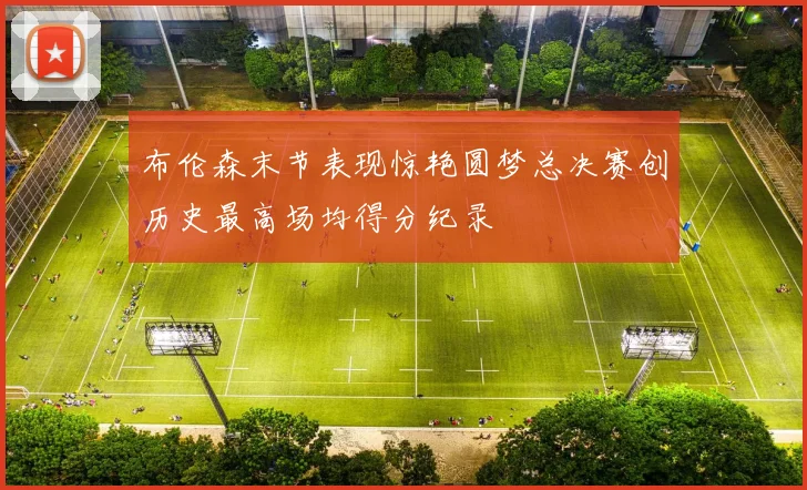 布伦森末节表现惊艳圆梦总决赛创历史最高场均得分纪录