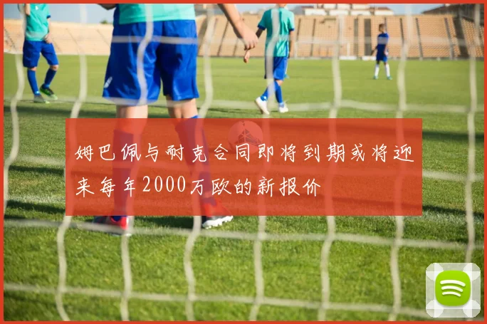姆巴佩与耐克合同即将到期或将迎来每年2000万欧的新报价