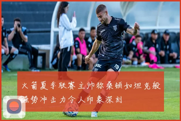 火箭夏季联赛主帅称桑顿如坦克般强势冲击力令人印象深刻
