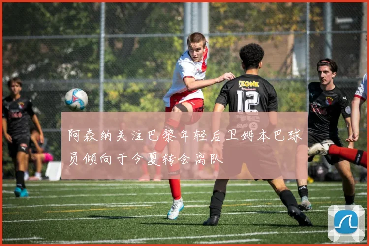 阿森纳关注巴黎年轻后卫姆本巴球员倾向于今夏转会离队