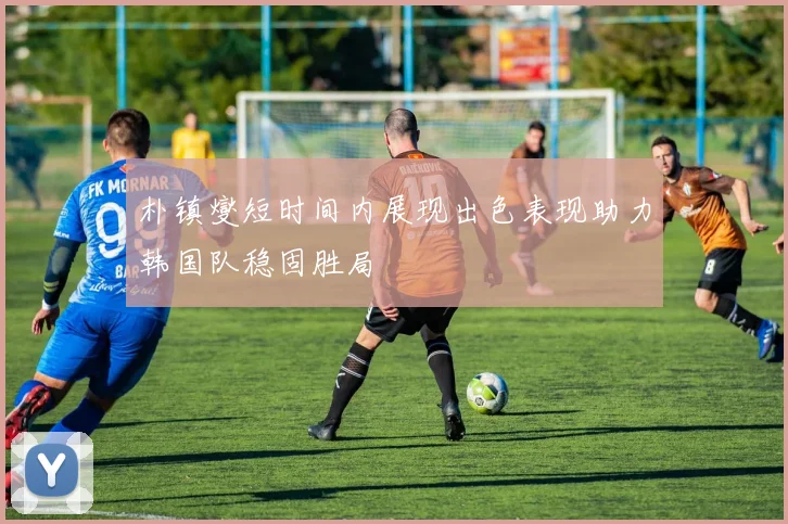 朴镇燮短时间内展现出色表现助力韩国队稳固胜局