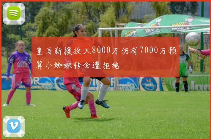 皇马新援投入8000万仍有7000万预算小蜘蛛转会遭拒绝