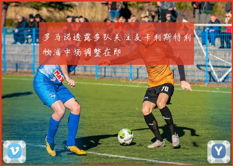 罗马诺透露多队关注麦卡利斯特利物浦中场调整在即