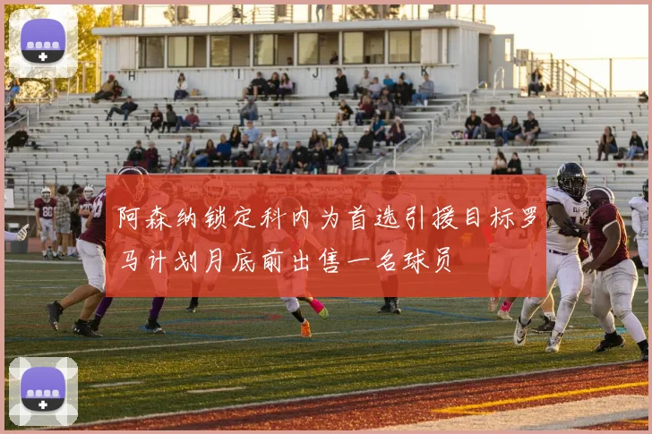 阿森纳锁定科内为首选引援目标罗马计划月底前出售一名球员