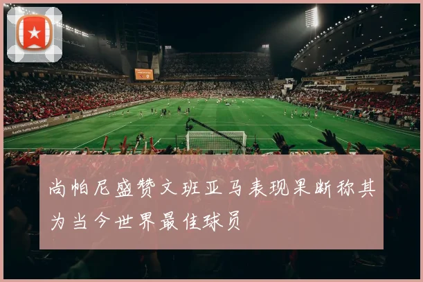 尚帕尼盛赞文班亚马表现果断称其为当今世界最佳球员