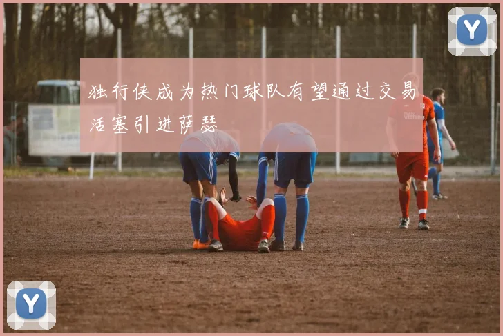 独行侠成为热门球队有望通过交易活塞引进萨瑟