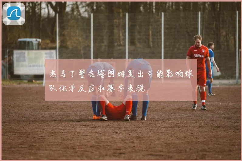 老马丁警告塔图姆复出可能影响球队化学反应和赛季表现