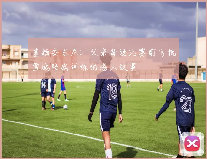 基扬安东尼：父亲每场比赛前飞抵雪城陪我训练的感人故事