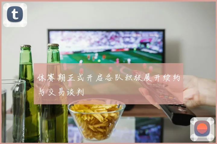 休赛期正式开启各队积极展开续约与交易谈判