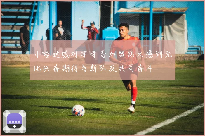 小哈达威对字母哥加盟热火感到无比兴奋期待与新队友共同奋斗